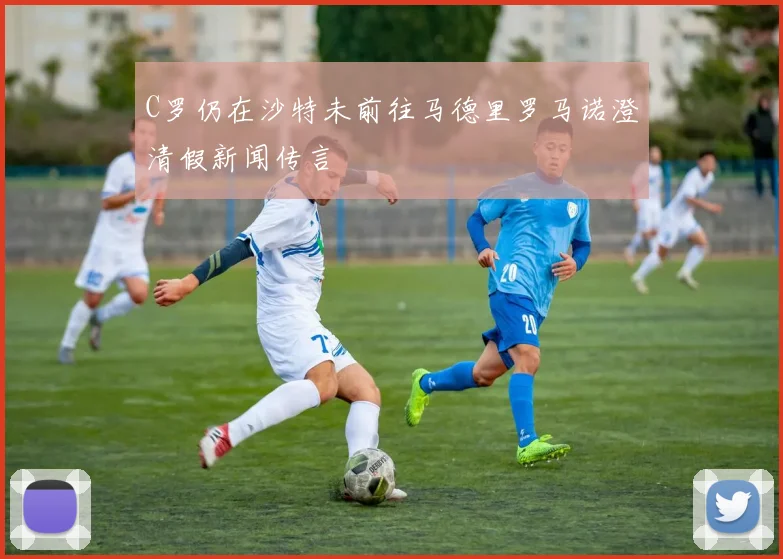 C罗仍在沙特未前往马德里罗马诺澄清假新闻传言