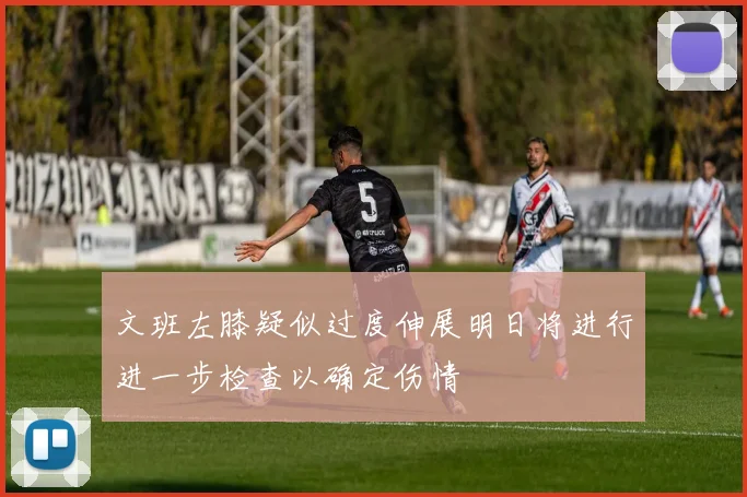 文班左膝疑似过度伸展明日将进行进一步检查以确定伤情
