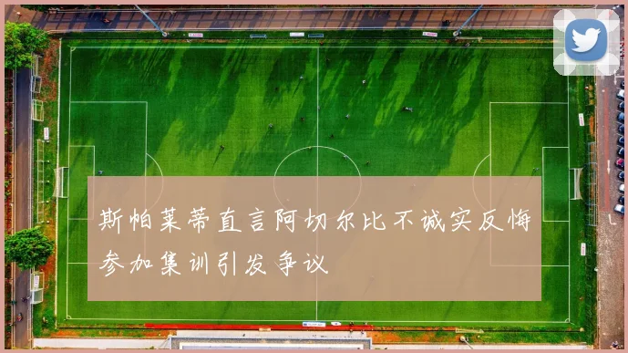 斯帕莱蒂直言阿切尔比不诚实反悔参加集训引发争议