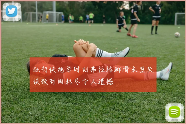 独行侠绝杀时刻弗拉格脚滑米豆失误致时间耗尽令人遗憾