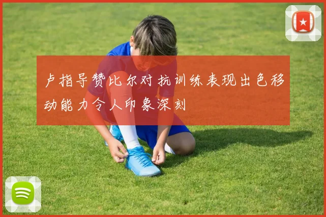 卢指导赞比尔对抗训练表现出色移动能力令人印象深刻