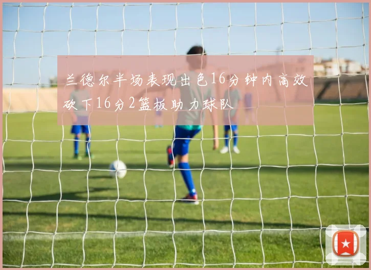 兰德尔半场表现出色16分钟内高效砍下16分2篮板助力球队