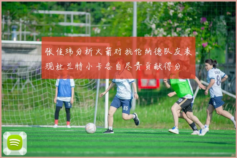 张佳玮分析火箭对抗伦纳德队友表现杜兰特小卡各自尽责贡献得分