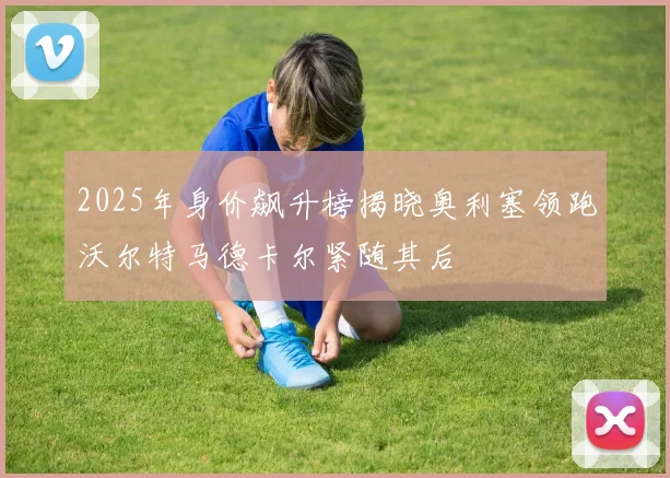 2025年身价飙升榜揭晓奥利塞领跑沃尔特马德卡尔紧随其后
