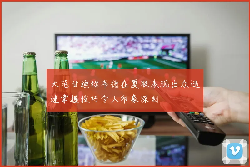 大范甘迪称韦德在夏联表现出众迅速掌握技巧令人印象深刻