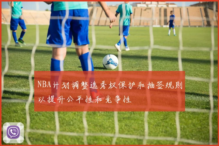 NBA计划调整选秀权保护和抽签规则以提升公平性和竞争性