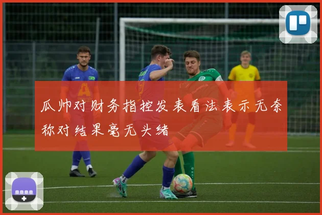 瓜帅对财务指控发表看法表示无奈称对结果毫无头绪