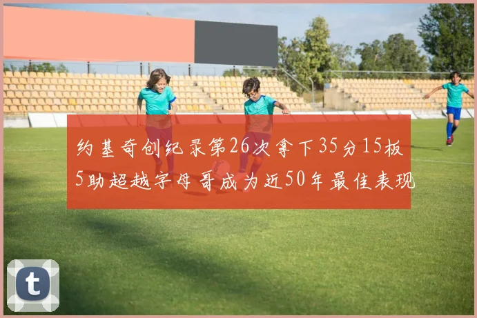 约基奇创纪录第26次拿下35分15板5助超越字母哥成为近50年最佳表现