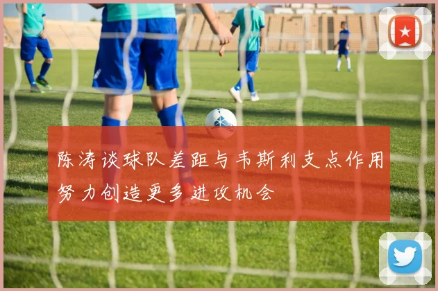 陈涛谈球队差距与韦斯利支点作用努力创造更多进攻机会