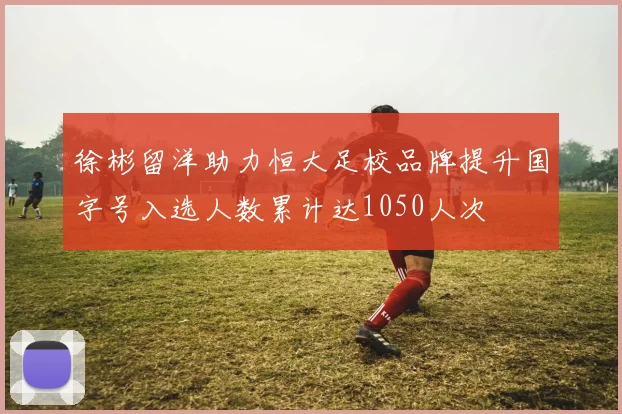 徐彬留洋助力恒大足校品牌提升国字号入选人数累计达1050人次