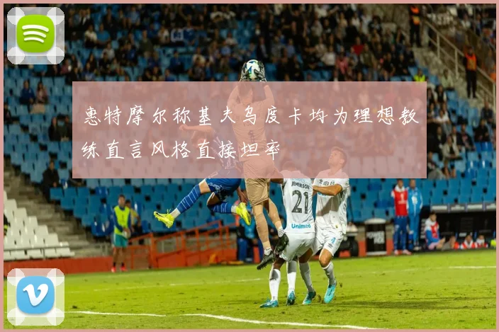 惠特摩尔称基夫乌度卡均为理想教练直言风格直接坦率