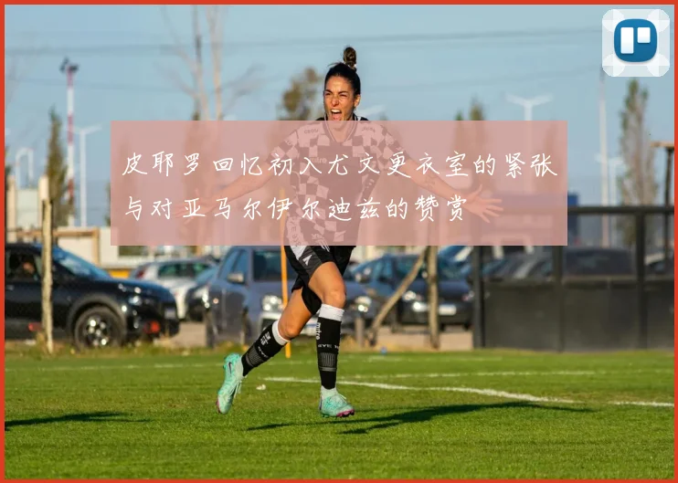 皮耶罗回忆初入尤文更衣室的紧张与对亚马尔伊尔迪兹的赞赏