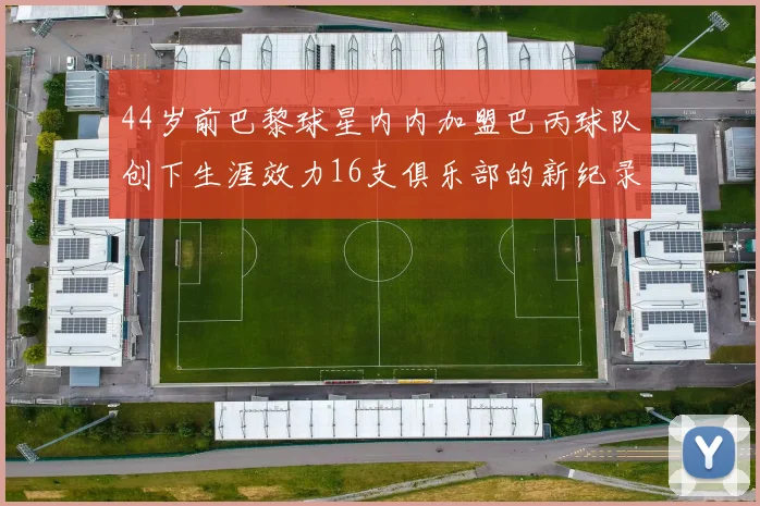 44岁前巴黎球星内内加盟巴丙球队创下生涯效力16支俱乐部的新纪录