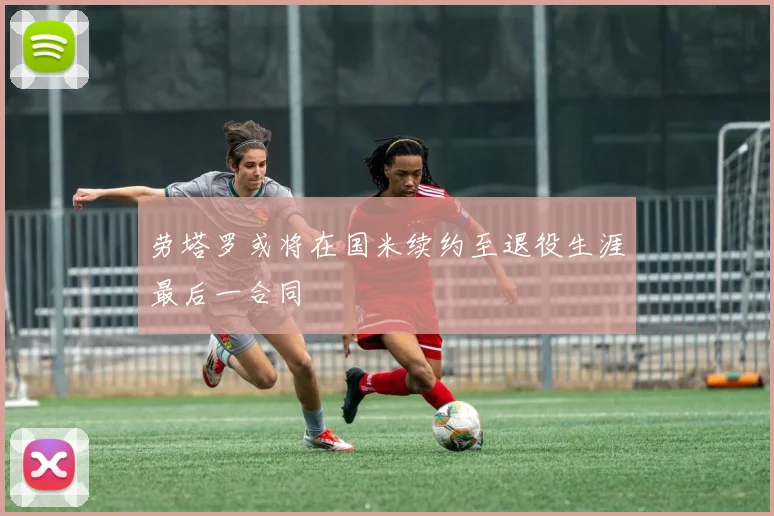 劳塔罗或将在国米续约至退役生涯最后一合同