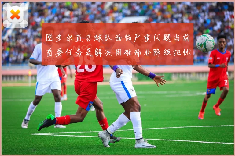 图多尔直言球队面临严重问题当前首要任务是解决困难而非降级担忧