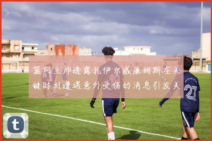 篮网主帅透露扎伊尔威廉姆斯在关键时刻遭遇意外受伤的消息引发关注