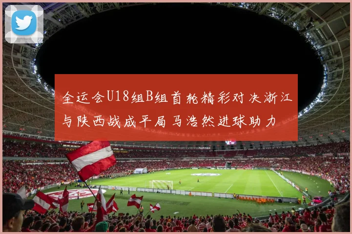 全运会U18组B组首轮精彩对决浙江与陕西战成平局马浩然进球助力