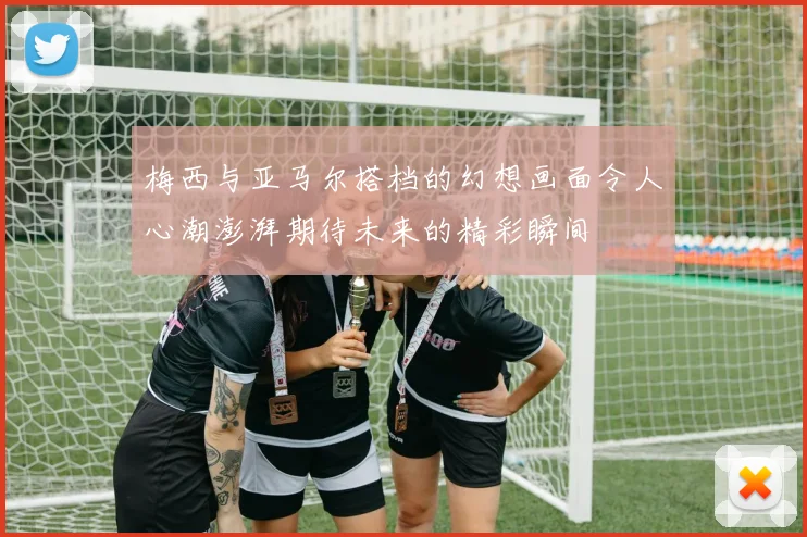 梅西与亚马尔搭档的幻想画面令人心潮澎湃期待未来的精彩瞬间