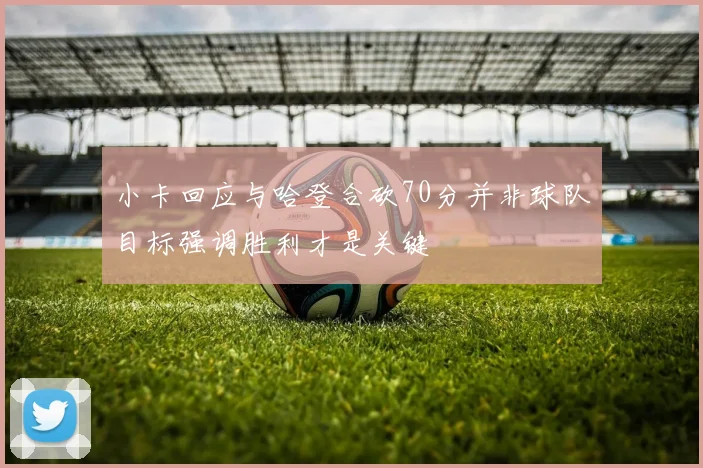 小卡回应与哈登合砍70分并非球队目标强调胜利才是关键
