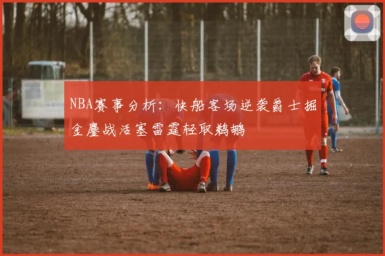 NBA赛事分析：快船客场逆袭爵士掘金鏖战活塞雷霆轻取鹈鹕