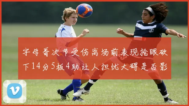 字母哥次节受伤离场前表现抢眼砍下14分5板4助让人担忧大碍是否影响后续比赛