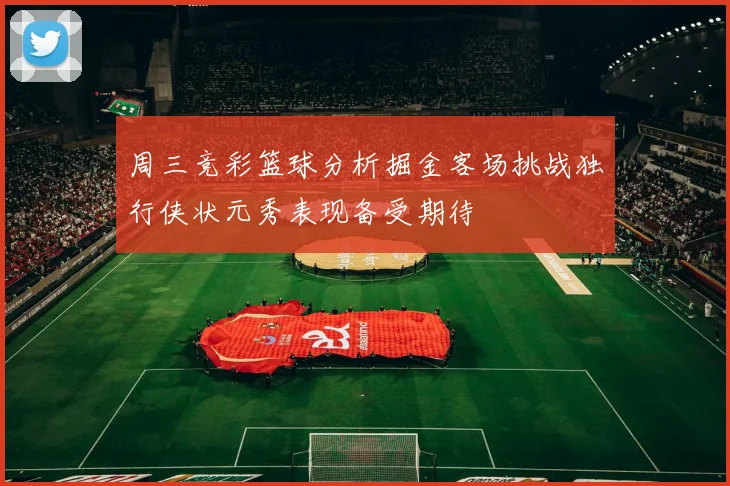 周三竞彩篮球分析掘金客场挑战独行侠状元秀表现备受期待