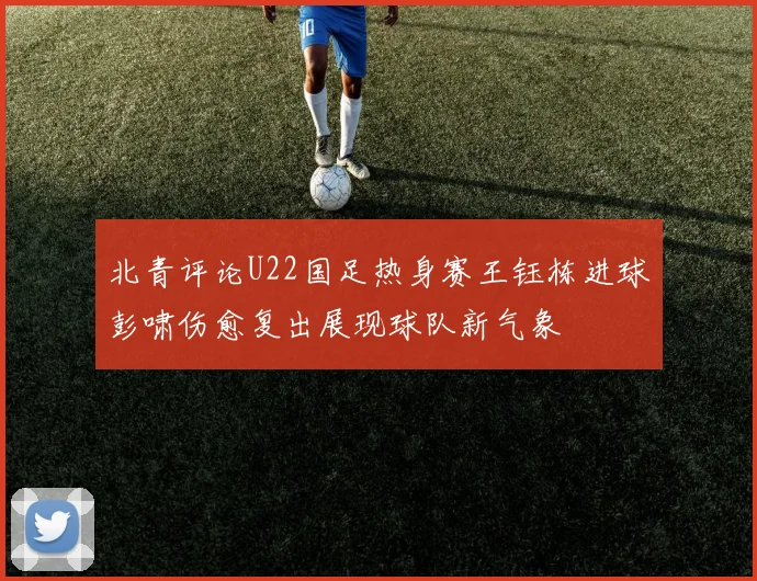 北青评论U22国足热身赛王钰栋进球彭啸伤愈复出展现球队新气象