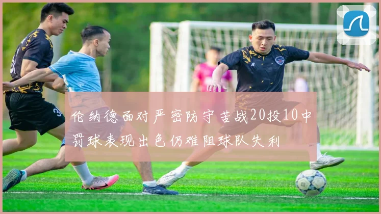 伦纳德面对严密防守苦战20投10中罚球表现出色仍难阻球队失利