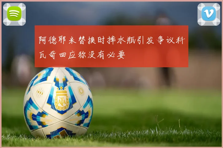 阿德耶米替换时摔水瓶引发争议科瓦奇回应称没有必要