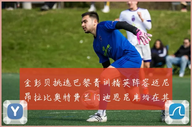 金彭贝挑选巴黎青训精英阵容迈尼昂拉比奥特费兰门迪恩昆库均在其中