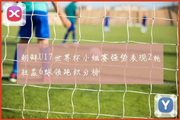 朝鲜U17世界杯小组赛强势表现2轮狂轰6球领跑积分榜