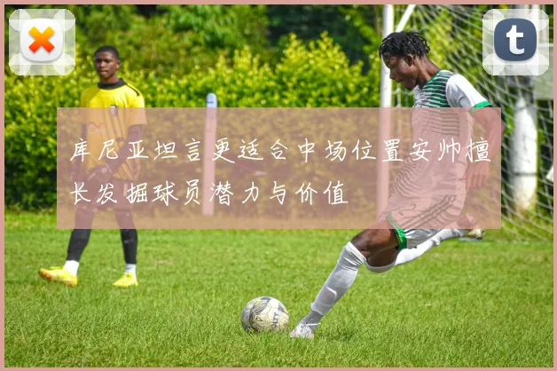 库尼亚坦言更适合中场位置安帅擅长发掘球员潜力与价值