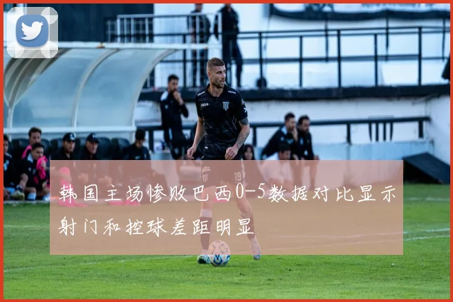 韩国主场惨败巴西0-5数据对比显示射门和控球差距明显