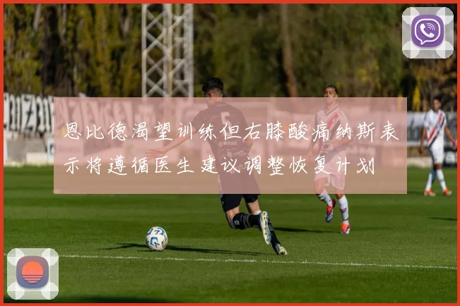恩比德渴望训练但右膝酸痛纳斯表示将遵循医生建议调整恢复计划