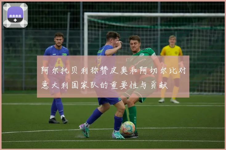 阿尔托贝利称赞皮奥和阿切尔比对意大利国家队的重要性与贡献