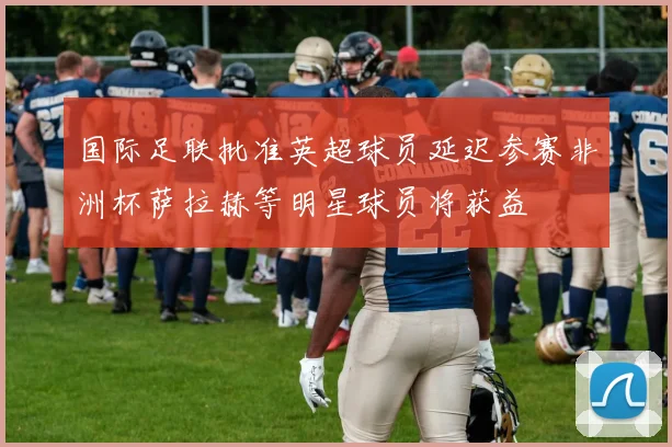 国际足联批准英超球员延迟参赛非洲杯萨拉赫等明星球员将获益