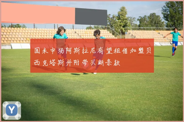 国米中场阿斯拉尼有望租借加盟贝西克塔斯并附带买断条款