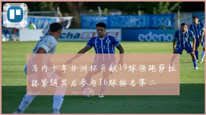 马内十年非洲杯贡献19球领跑萨拉赫紧随其后参与16球排名第二