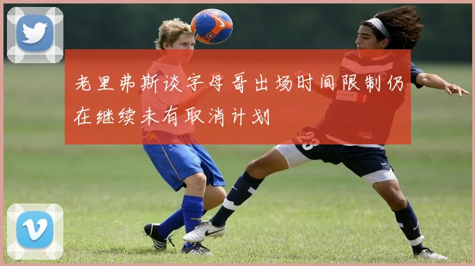 老里弗斯谈字母哥出场时间限制仍在继续未有取消计划