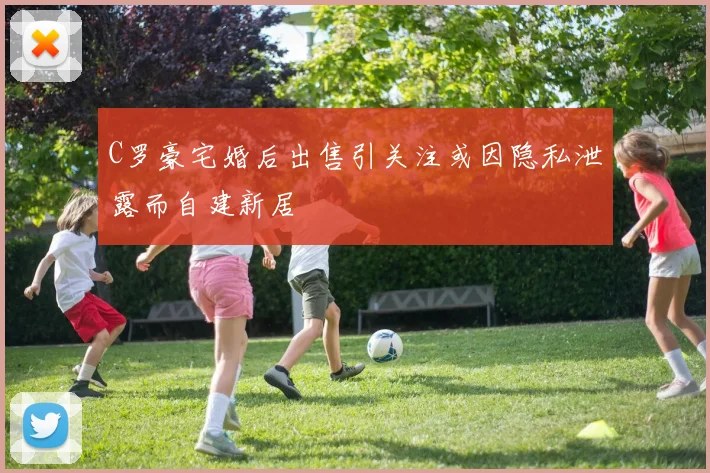 C罗豪宅婚后出售引关注或因隐私泄露而自建新居