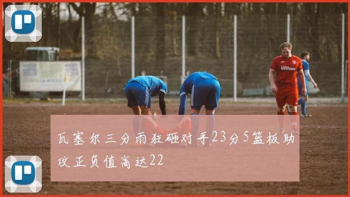 瓦塞尔三分雨狂砸对手23分5篮板助攻正负值高达22