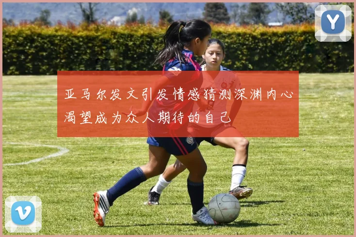 亚马尔发文引发情感猜测深渊内心渴望成为众人期待的自己